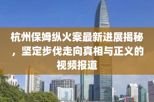 杭州保姆纵火案最新进展揭秘，坚定步伐走向真相与正义的视频报道