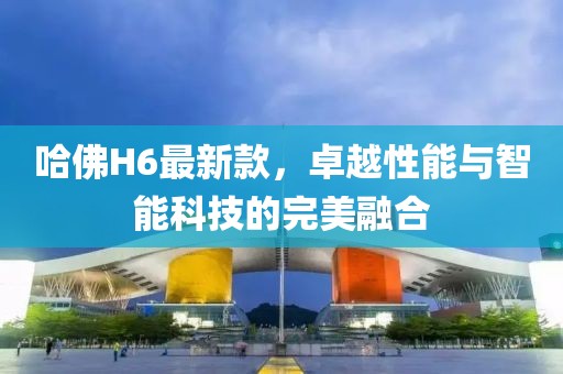 哈佛H6最新款，卓越性能与智能科技的完美融合