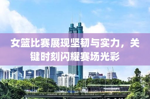 女篮比赛展现坚韧与实力，关键时刻闪耀赛场光彩
