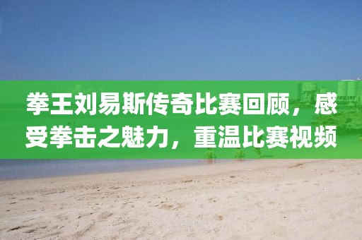 拳王刘易斯传奇比赛回顾，感受拳击之魅力，重温比赛视频