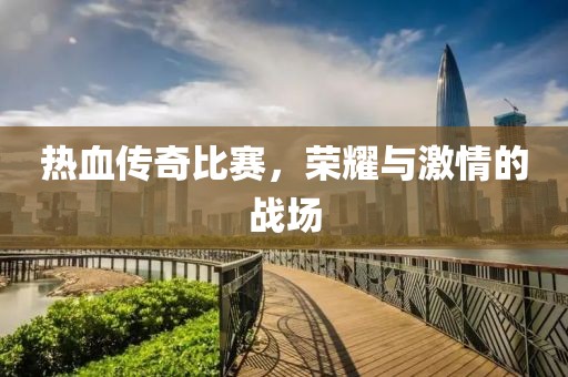 热血传奇比赛，荣耀与激情的战场