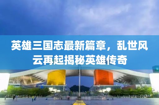 英雄三国志最新篇章，乱世风云再起揭秘英雄传奇