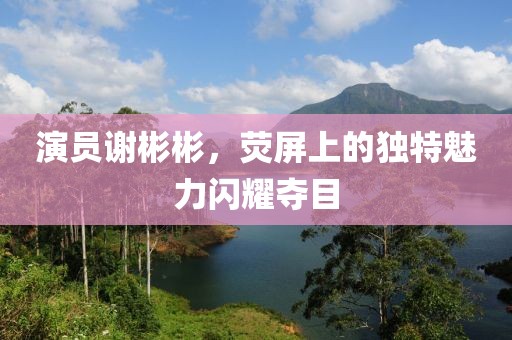 演员谢彬彬，荧屏上的独特魅力闪耀夺目