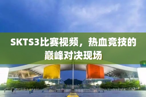 SKTS3比赛视频，热血竞技的巅峰对决现场