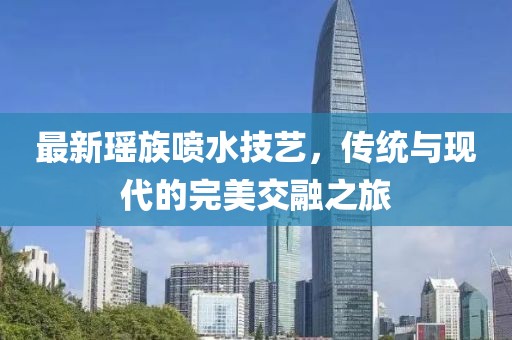 最新瑶族喷水技艺，传统与现代的完美交融之旅
