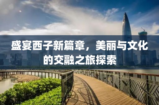 盛宴西子新篇章，美丽与文化的交融之旅探索