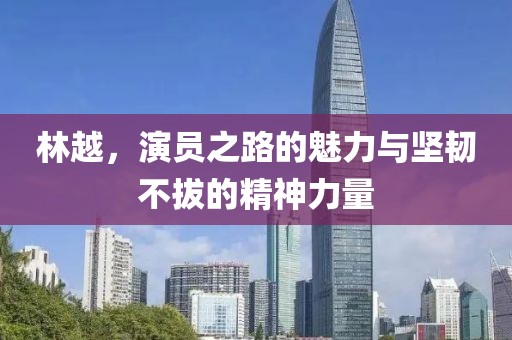林越，演员之路的魅力与坚韧不拔的精神力量