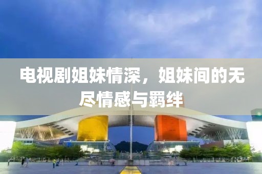 电视剧姐妹情深，姐妹间的无尽情感与羁绊
