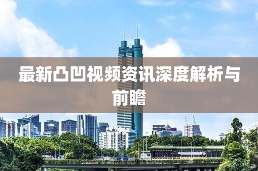 最新凸凹视频资讯深度解析与前瞻