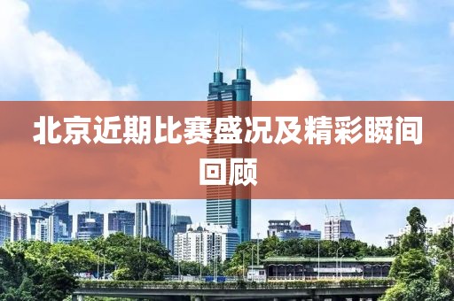 北京近期比赛盛况及精彩瞬间回顾