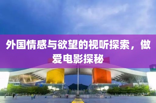 外国情感与欲望的视听探索，做爱电影探秘
