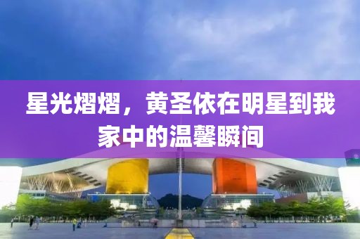 星光熠熠，黄圣依在明星到我家中的温馨瞬间