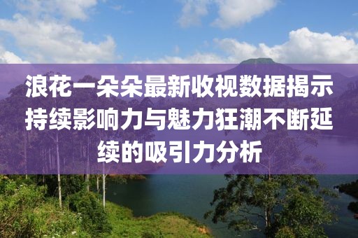 浪花一朵朵最新收视数据揭示持续影响力与魅力狂潮不断延续的吸引力分析