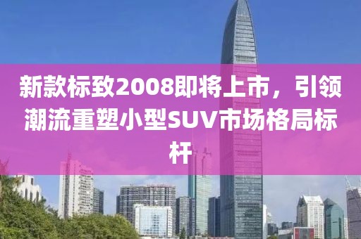 新款标致2008即将上市，引领潮流重塑小型SUV市场格局标杆