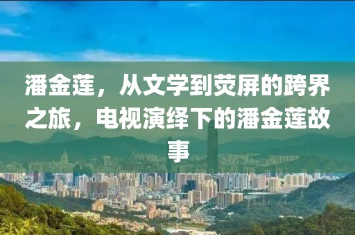 潘金莲，从文学到荧屏的跨界之旅，电视演绎下的潘金莲故事