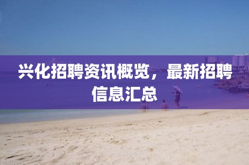 兴化招聘资讯概览，最新招聘信息汇总