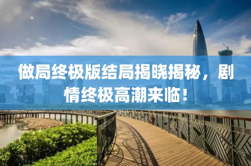 做局终极版结局揭晓揭秘，剧情终极高潮来临！