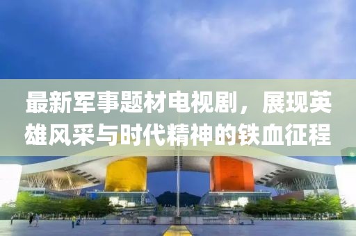 最新军事题材电视剧，展现英雄风采与时代精神的铁血征程