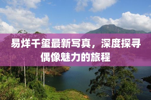 易烊千玺最新写真，深度探寻偶像魅力的旅程