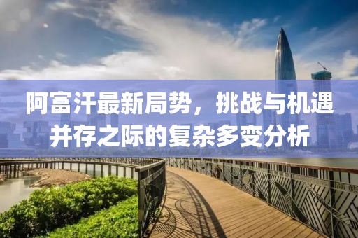 阿富汗最新局势，挑战与机遇并存之际的复杂多变分析