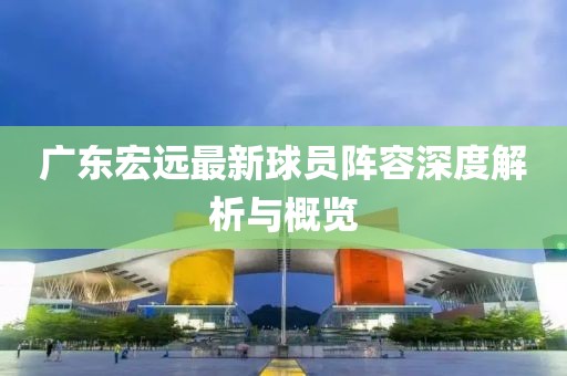 广东宏远最新球员阵容深度解析与概览