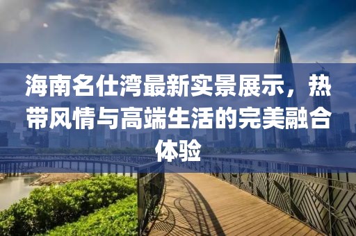 海南名仕湾最新实景展示，热带风情与高端生活的完美融合体验