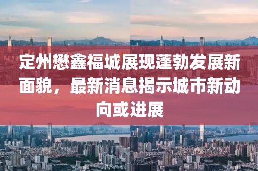 定州懋鑫福城展现蓬勃发展新面貌，最新消息揭示城市新动向或进展