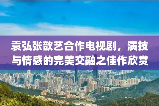 袁弘张歆艺合作电视剧，演技与情感的完美交融之佳作欣赏