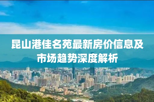 昆山港佳名苑最新房价信息及市场趋势深度解析