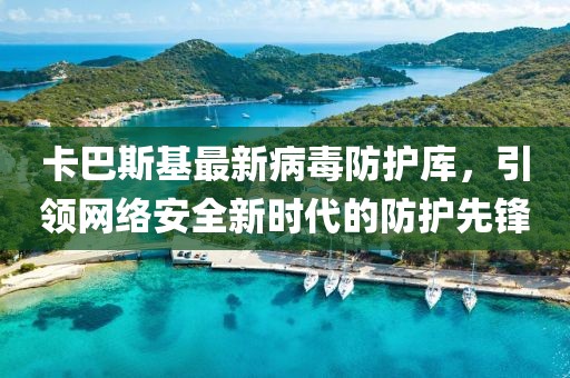 卡巴斯基最新病毒防护库，引领网络安全新时代的防护先锋