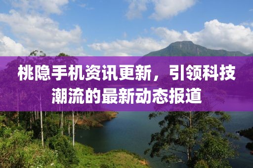桃隐手机资讯更新，引领科技潮流的最新动态报道
