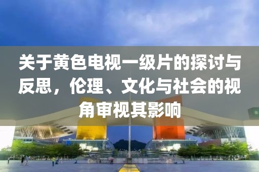 关于黄色电视一级片的探讨与反思，伦理、文化与社会的视角审视其影响
