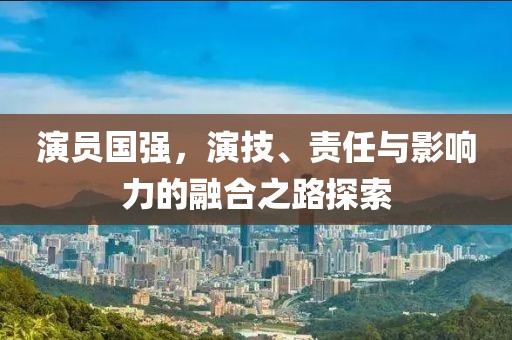 演员国强，演技、责任与影响力的融合之路探索