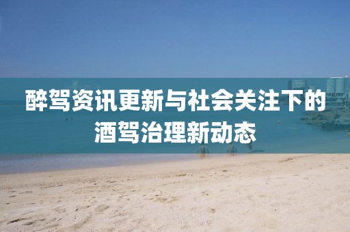 醉驾资讯更新与社会关注下的酒驾治理新动态