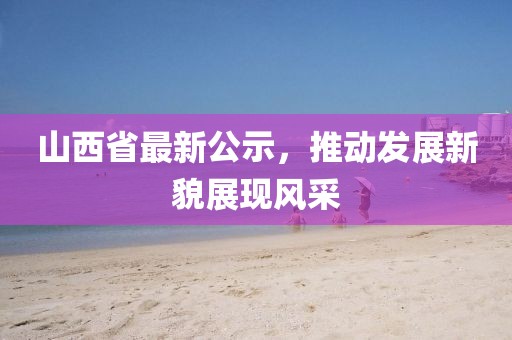 山西省最新公示，推动发展新貌展现风采