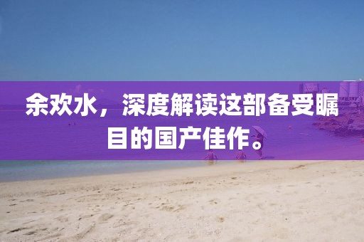 余欢水，深度解读这部备受瞩目的国产佳作。