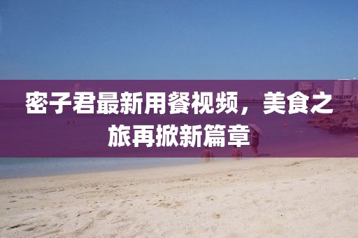 密子君最新用餐视频，美食之旅再掀新篇章
