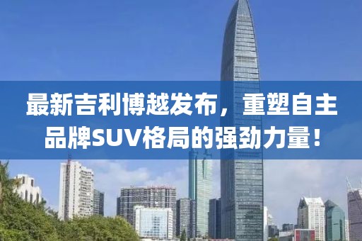 最新吉利博越发布，重塑自主品牌SUV格局的强劲力量！
