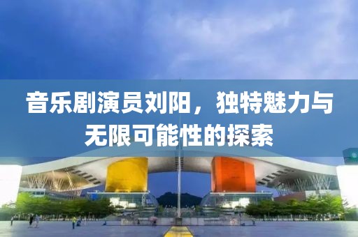 音乐剧演员刘阳，独特魅力与无限可能性的探索
