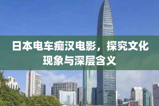 日本电车痴汉电影，探究文化现象与深层含义