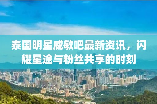 泰国明星威敏吧最新资讯，闪耀星途与粉丝共享的时刻