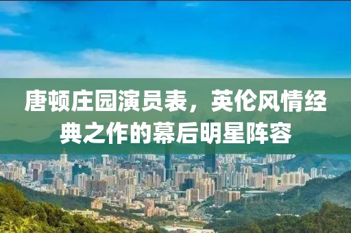唐顿庄园演员表，英伦风情经典之作的幕后明星阵容