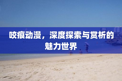 咬痕动漫，深度探索与赏析的魅力世界