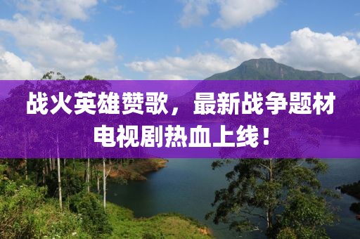 战火英雄赞歌，最新战争题材电视剧热血上线！