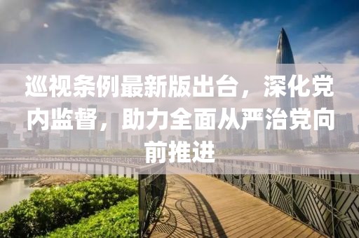 巡视条例最新版出台，深化党内监督，助力全面从严治党向前推进