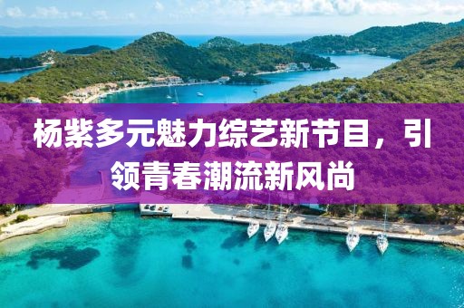 杨紫多元魅力综艺新节目，引领青春潮流新风尚