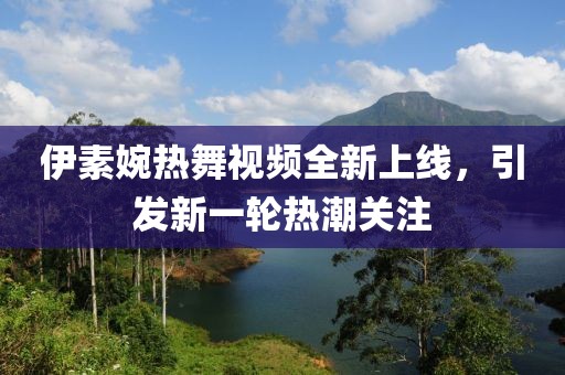 伊素婉热舞视频全新上线，引发新一轮热潮关注