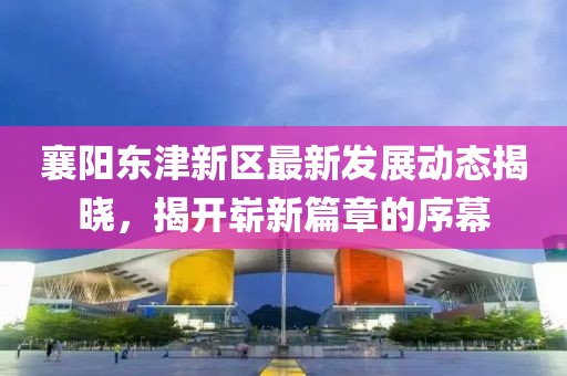 襄阳东津新区最新发展动态揭晓，揭开崭新篇章的序幕