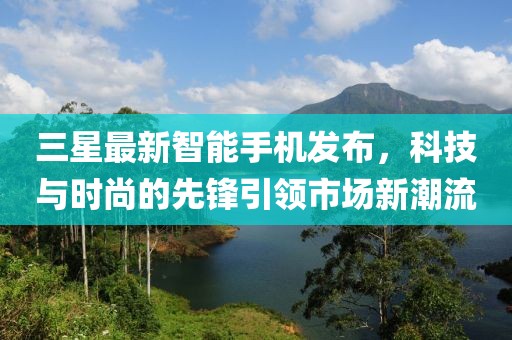 三星最新智能手机发布，科技与时尚的先锋引领市场新潮流