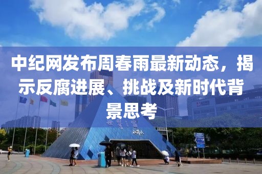 中纪网发布周春雨最新动态，揭示反腐进展、挑战及新时代背景思考